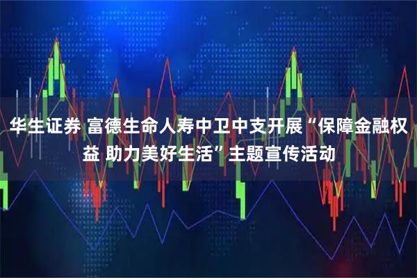 华生证券 富德生命人寿中卫中支开展“保障金融权益 助力美好生活”主题宣传活动