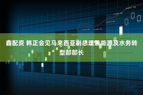 鑫配资 韩正会见马来西亚副总理兼能源及水务转型部部长