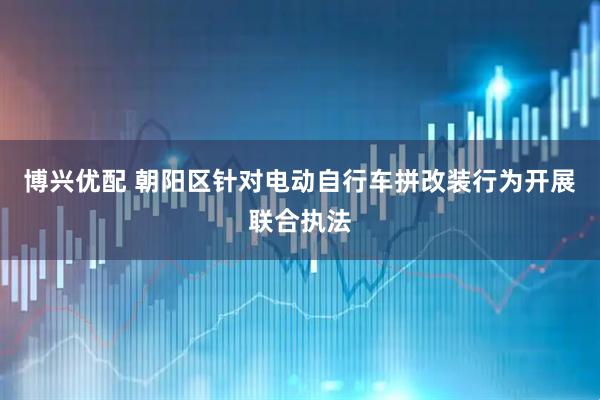 博兴优配 朝阳区针对电动自行车拼改装行为开展联合执法