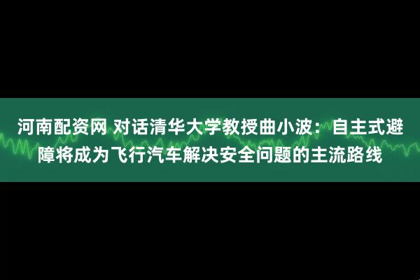 河南配资网 对话清华大学教授曲小波：自主式避障将成为飞行汽车解决安全问题的主流路线