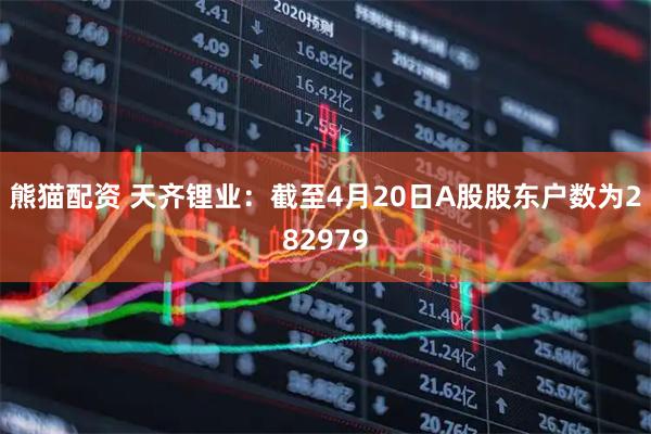 熊猫配资 天齐锂业：截至4月20日A股股东户数为282979