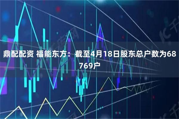 鼎配配资 福能东方：截至4月18日股东总户数为68769户