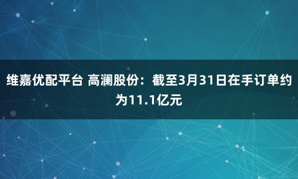 维嘉优配平台 高澜股份：截至3月31日在手订单约为11.1亿元