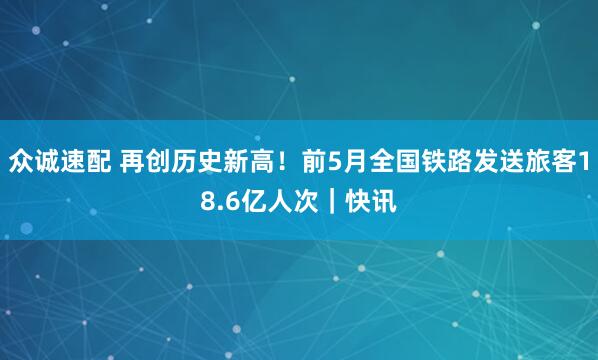 众诚速配 再创历史新高！前5月全国铁路发送旅客18.6亿人次｜快讯