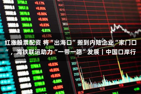 红涨股票配资 将“出海口”搬到内陆企业“家门口”，海铁联运助力“一带一路”发展｜中国口岸行