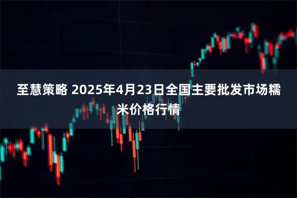 至慧策略 2025年4月23日全国主要批发市场糯米价格行情