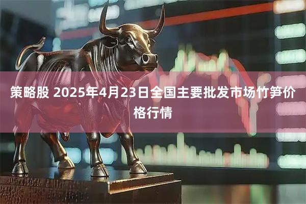 策略股 2025年4月23日全国主要批发市场竹笋价格行情
