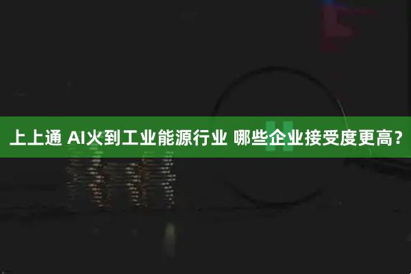上上通 AI火到工业能源行业 哪些企业接受度更高？
