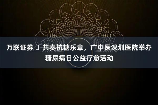 万联证券 ​共奏抗糖乐章，广中医深圳医院举办糖尿病日公益疗愈活动