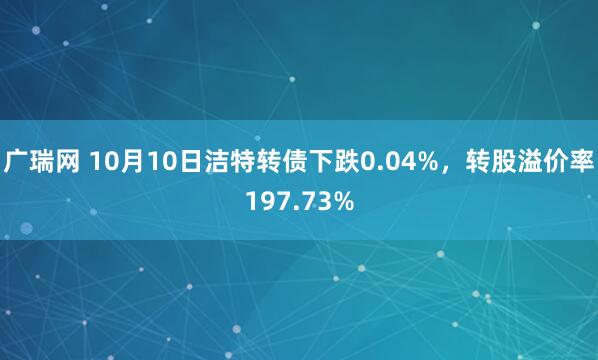 广瑞网 10月10日洁特转债下跌0.04%，转股溢价率197.73%