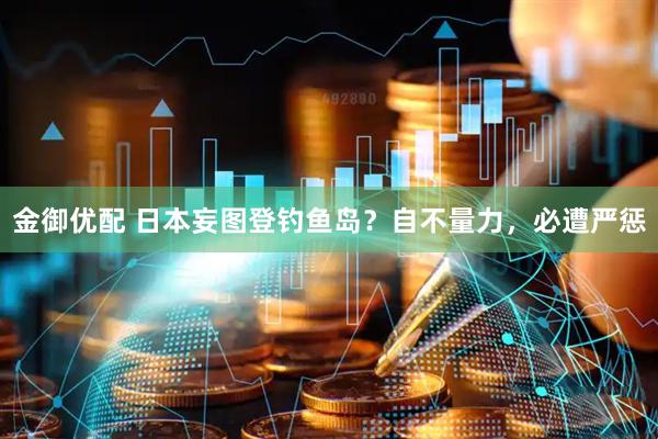 金御优配 日本妄图登钓鱼岛？自不量力，必遭严惩