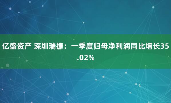亿盛资产 深圳瑞捷：一季度归母净利润同比增长35.02%