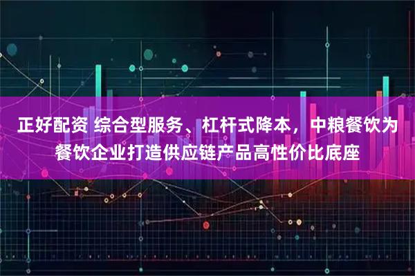 正好配资 综合型服务、杠杆式降本，中粮餐饮为餐饮企业打造供应链产品高性价比底座