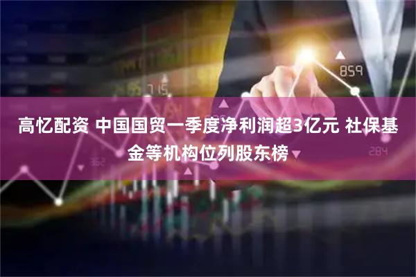 高忆配资 中国国贸一季度净利润超3亿元 社保基金等机构位列股东榜