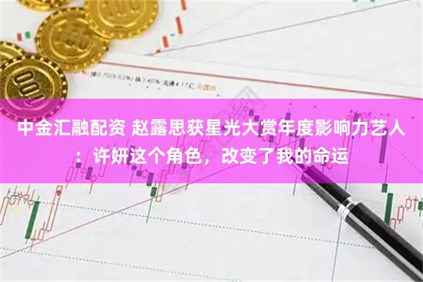 中金汇融配资 赵露思获星光大赏年度影响力艺人：许妍这个角色，改变了我的命运