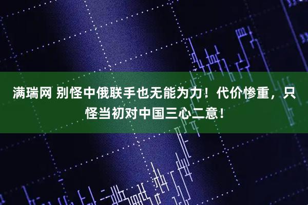 满瑞网 别怪中俄联手也无能为力！代价惨重，只怪当初对中国三心二意！