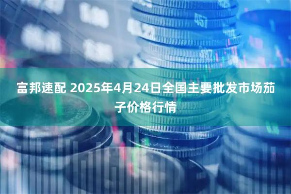 富邦速配 2025年4月24日全国主要批发市场茄子价格行情