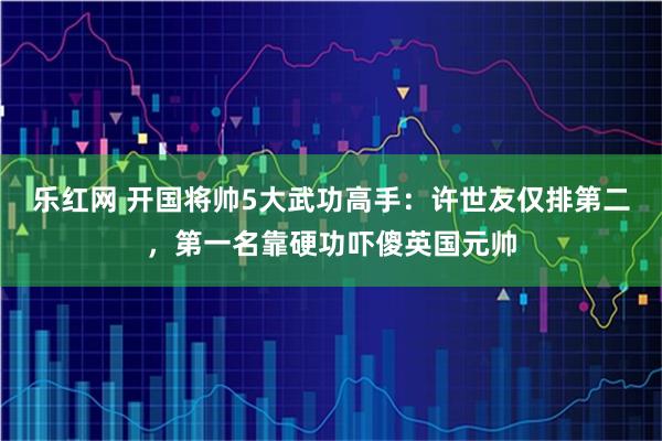 乐红网 开国将帅5大武功高手：许世友仅排第二，第一名靠硬功吓傻英国元帅