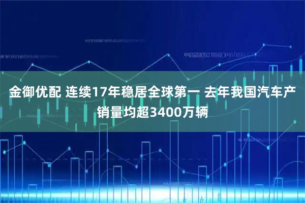 金御优配 连续17年稳居全球第一 去年我国汽车产销量均超3400万辆
