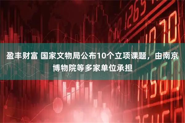 盈丰财富 国家文物局公布10个立项课题，由南京博物院等多家单位承担