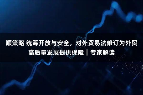 顺策略 统筹开放与安全，对外贸易法修订为外贸高质量发展提供保障｜专家解读