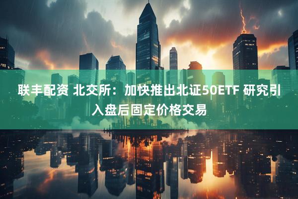联丰配资 北交所：加快推出北证50ETF 研究引入盘后固定价格交易